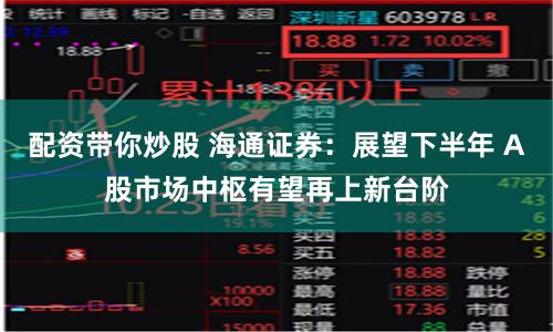 配资带你炒股 海通证券：展望下半年 A股市场中枢有望再上新台阶