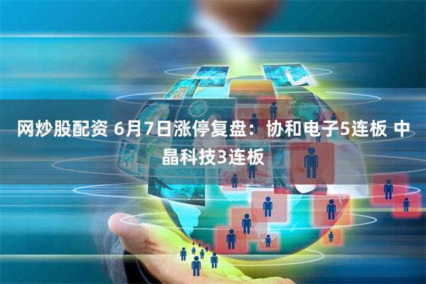 网炒股配资 6月7日涨停复盘：协和电子5连板 中晶科技3连板