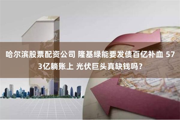 哈尔滨股票配资公司 隆基绿能要发债百亿补血 573亿躺账上 光伏巨头真缺钱吗？