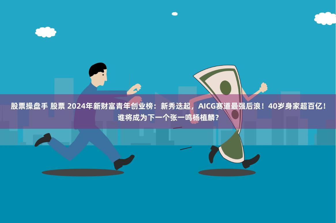 股票操盘手 股票 2024年新财富青年创业榜：新秀迭起，AICG赛道最强后浪！40岁身家超百亿！谁将成为下一个张一鸣杨植麟？