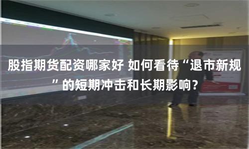股指期货配资哪家好 如何看待“退市新规”的短期冲击和长期影响？