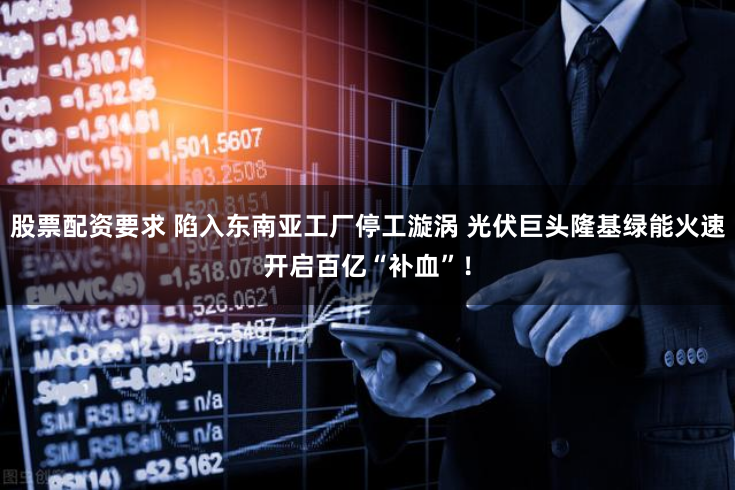 股票配资要求 陷入东南亚工厂停工漩涡 光伏巨头隆基绿能火速开启百亿“补血”！