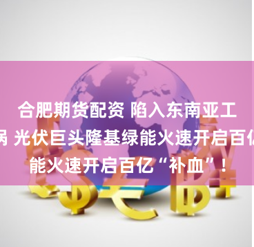 合肥期货配资 陷入东南亚工厂停工漩涡 光伏巨头隆基绿能火速开启百亿“补血”！