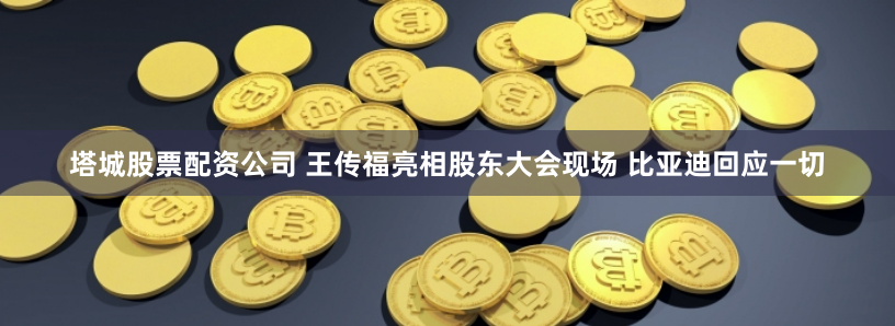 塔城股票配资公司 王传福亮相股东大会现场 比亚迪回应一切