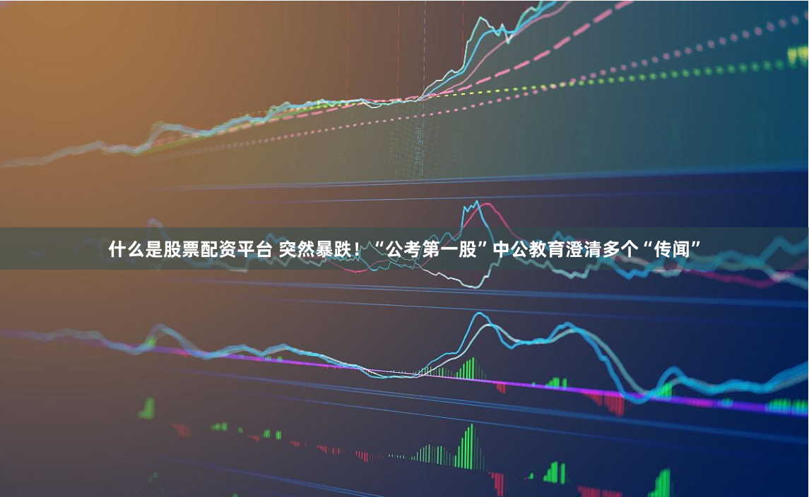 什么是股票配资平台 突然暴跌！“公考第一股”中公教育澄清多个“传闻”