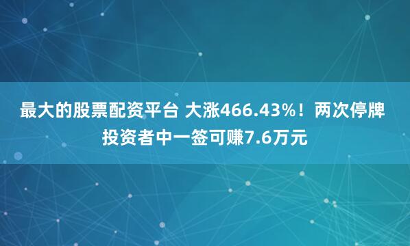 最大的股票配资平台 大涨466.43%！两次停牌 投资者中一签可赚7.6万元