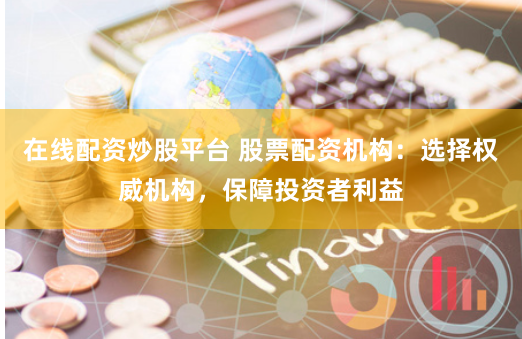 在线配资炒股平台 股票配资机构：选择权威机构，保障投资者利益