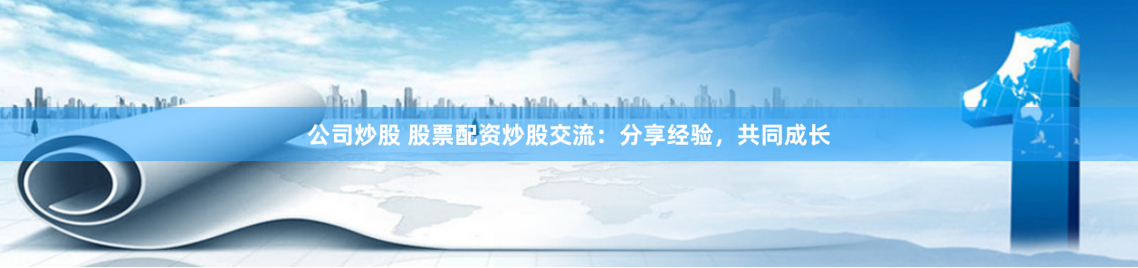 公司炒股 股票配资炒股交流：分享经验，共同成长