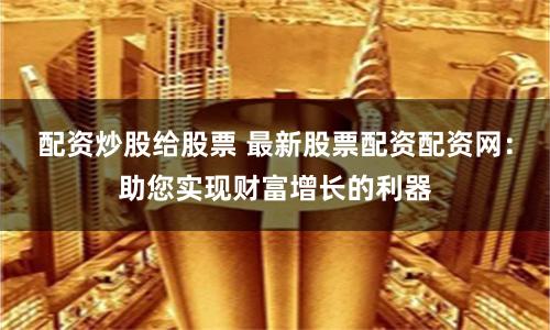 配资炒股给股票 最新股票配资配资网:助您实现财富增长的利器