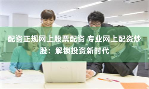 配资正规网上股票配资 专业网上配资炒股：解锁投资新时代