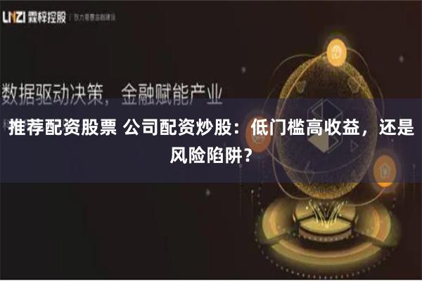 推荐配资股票 公司配资炒股:低门槛高收益,还是风险陷阱?