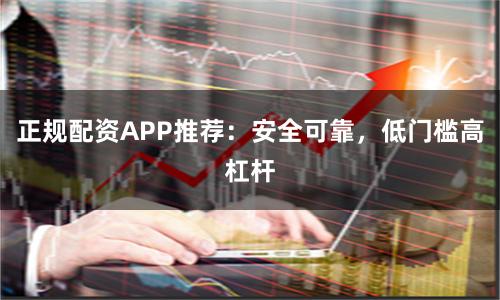 正规配资APP推荐：安全可靠，低门槛高杠杆