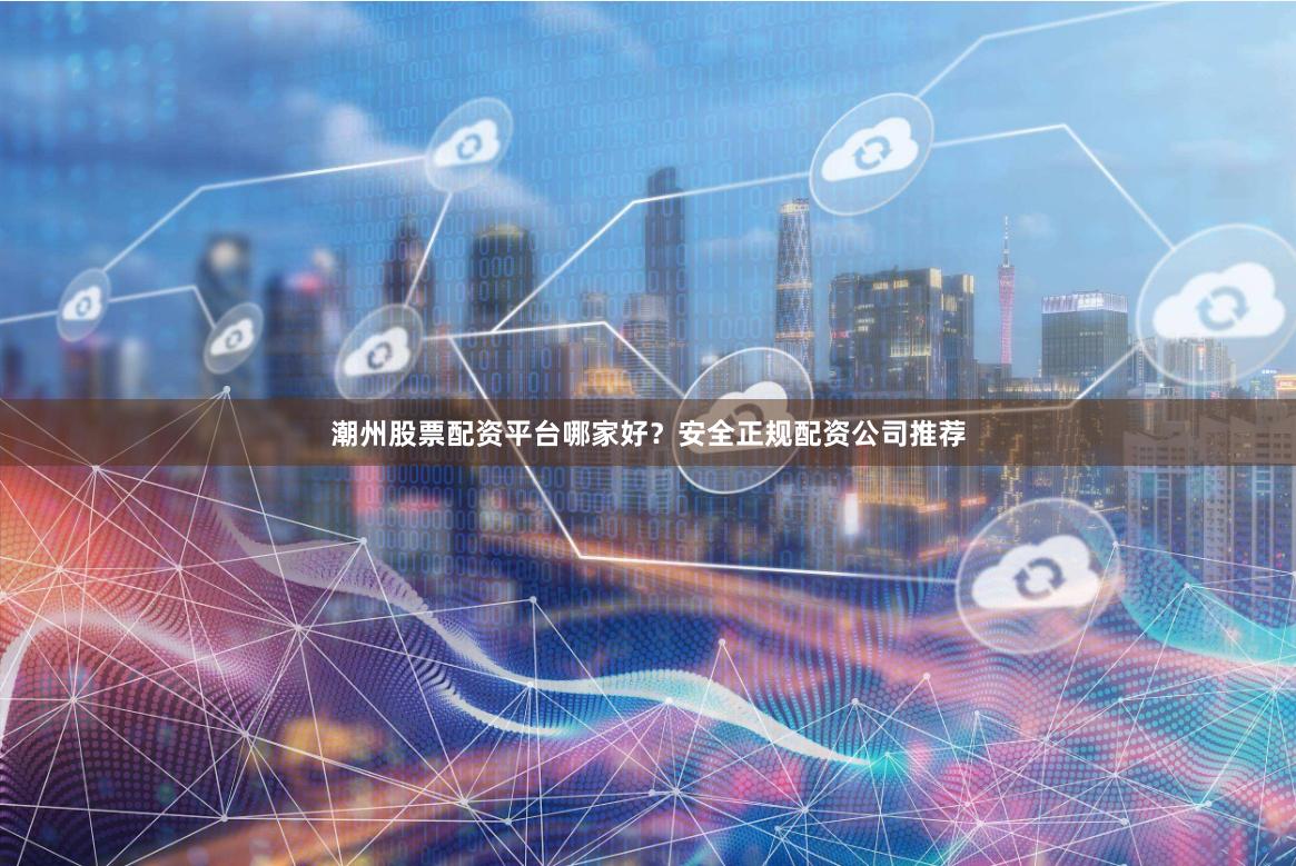 潮州股票配资平台哪家好？安全正规配资公司推荐