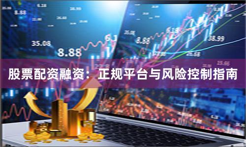 股票配资融资：正规平台与风险控制指南