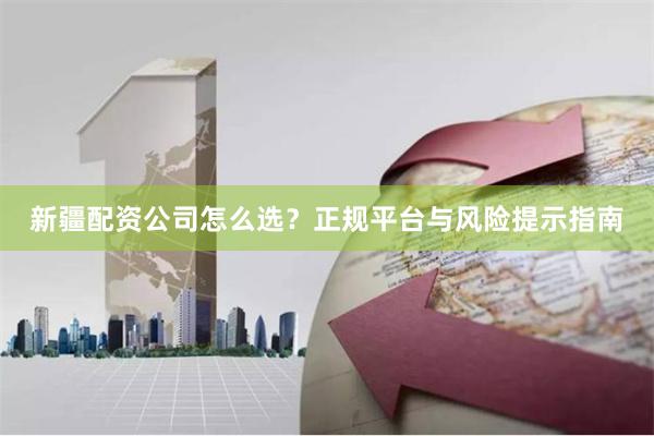 新疆配资公司怎么选？正规平台与风险提示指南