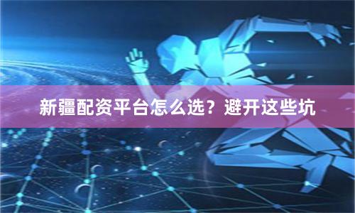 新疆配资平台怎么选?避开这些坑