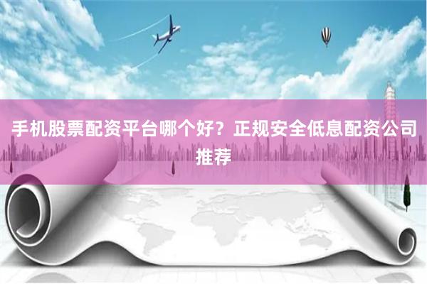 手机股票配资平台哪个好？正规安全低息配资公司推荐